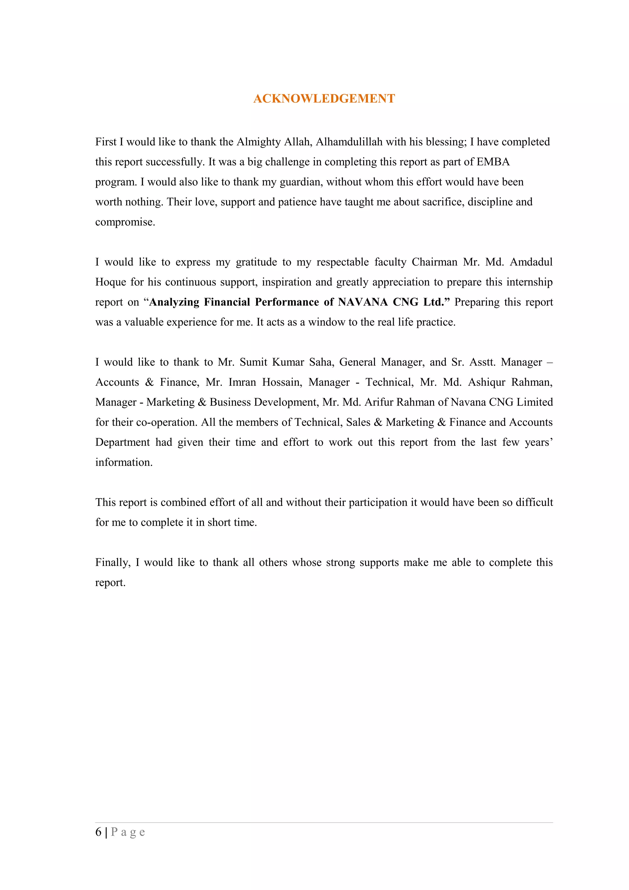 ACKNOWLEDGEMENT


First I would like to thank the Almighty Allah, Alhamdulillah with his blessing; I have completed
this report successfully. It was a big challenge in completing this report as part of EMBA
program. I would also like to thank my guardian, without whom this effort would have been
worth nothing. Their love, support and patience have taught me about sacrifice, discipline and
compromise.


I would like to express my gratitude to my respectable faculty Chairman Mr. Md. Amdadul
Hoque for his continuous support, inspiration and greatly appreciation to prepare this internship
report on “Analyzing Financial Performance of NAVANA CNG Ltd.” Preparing this report
was a valuable experience for me. It acts as a window to the real life practice.


I would like to thank to Mr. Sumit Kumar Saha, General Manager, and Sr. Asstt. Manager –
Accounts & Finance, Mr. Imran Hossain, Manager - Technical, Mr. Md. Ashiqur Rahman,
Manager - Marketing & Business Development, Mr. Md. Arifur Rahman of Navana CNG Limited
for their co-operation. All the members of Technical, Sales & Marketing & Finance and Accounts
Department had given their time and effort to work out this report from the last few years’
information.


This report is combined effort of all and without their participation it would have been so difficult
for me to complete it in short time.


Finally, I would like to thank all others whose strong supports make me able to complete this
report.




6|Page
 