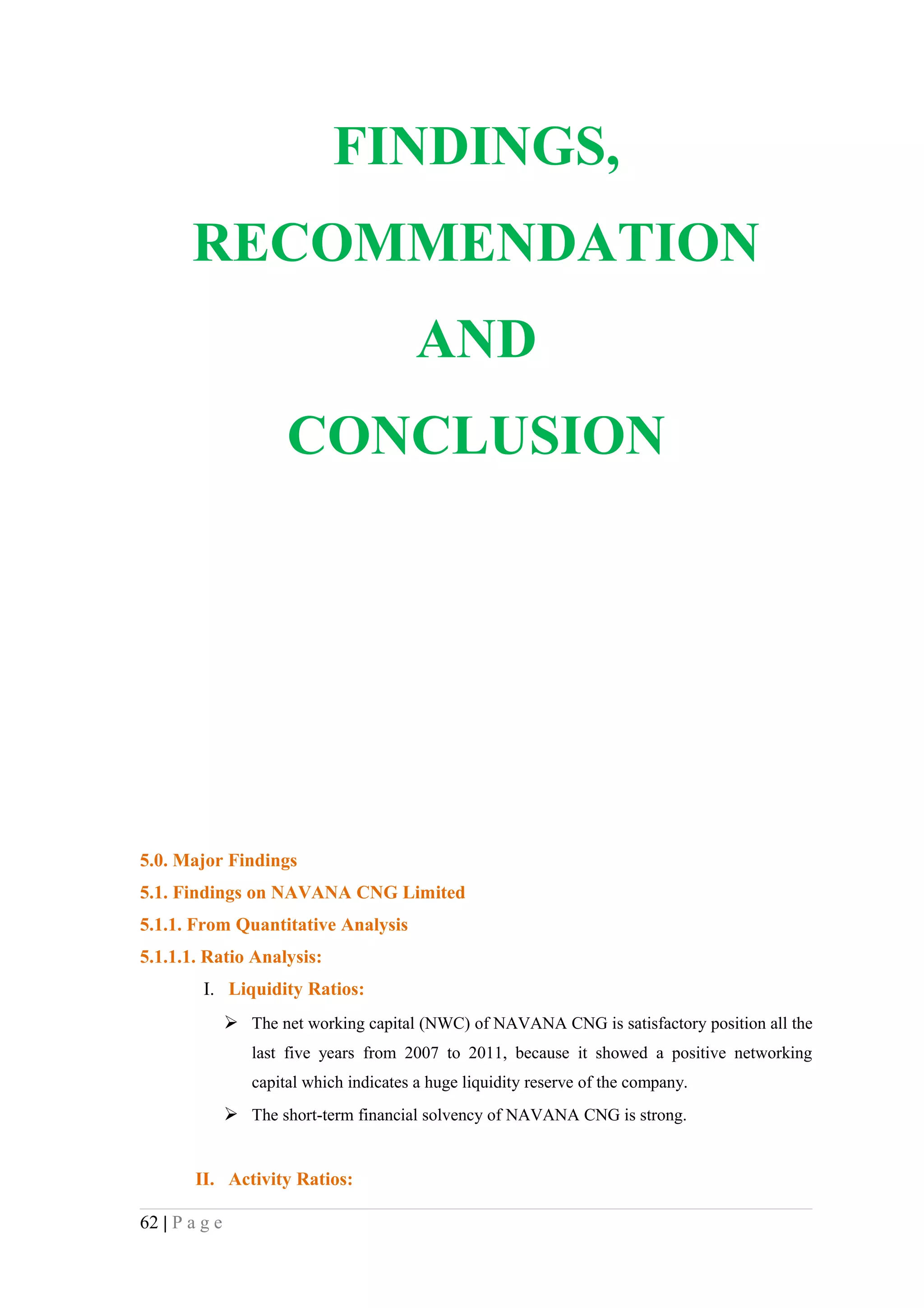 FINDINGS,
       RECOMMENDATION
                                          AND
                       CONCLUSION




5.0. Major Findings
5.1. Findings on NAVANA CNG Limited
5.1.1. From Quantitative Analysis
5.1.1.1. Ratio Analysis:
         I. Liquidity Ratios:
                The net working capital (NWC) of NAVANA CNG is satisfactory position all the
                  last five years from 2007 to 2011, because it showed a positive networking
                  capital which indicates a huge liquidity reserve of the company.
                The short-term financial solvency of NAVANA CNG is strong.


        II. Activity Ratios:

62 | P a g e
 