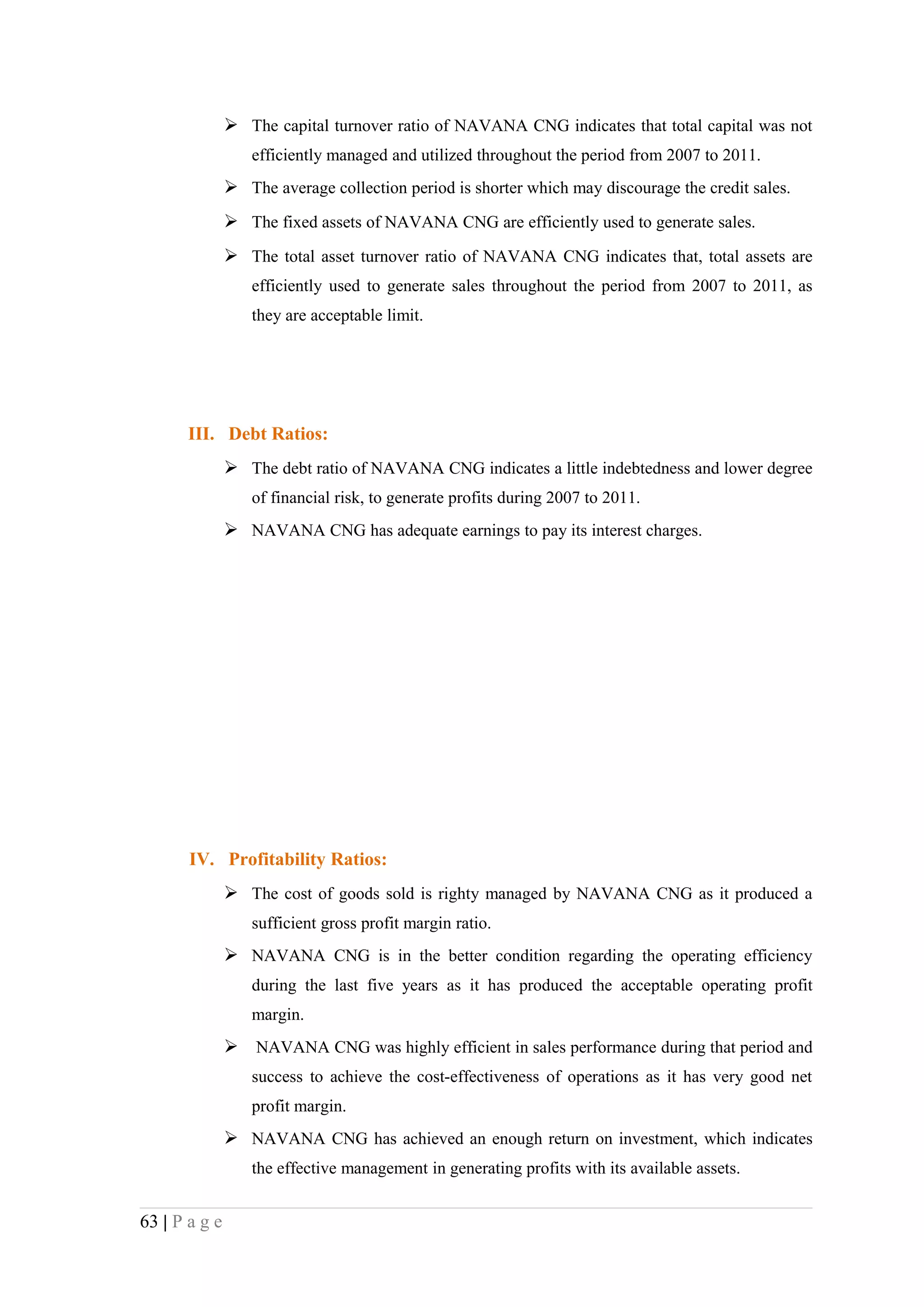 The capital turnover ratio of NAVANA CNG indicates that total capital was not
                  efficiently managed and utilized throughout the period from 2007 to 2011.
                The average collection period is shorter which may discourage the credit sales.
                The fixed assets of NAVANA CNG are efficiently used to generate sales.
                The total asset turnover ratio of NAVANA CNG indicates that, total assets are
                  efficiently used to generate sales throughout the period from 2007 to 2011, as
                  they are acceptable limit.




       III. Debt Ratios:
                The debt ratio of NAVANA CNG indicates a little indebtedness and lower degree
                  of financial risk, to generate profits during 2007 to 2011.
                NAVANA CNG has adequate earnings to pay its interest charges.




       IV. Profitability Ratios:
                The cost of goods sold is righty managed by NAVANA CNG as it produced a
                  sufficient gross profit margin ratio.
                NAVANA CNG is in the better condition regarding the operating efficiency
                  during the last five years as it has produced the acceptable operating profit
                  margin.
                NAVANA CNG was highly efficient in sales performance during that period and
                  success to achieve the cost-effectiveness of operations as it has very good net
                  profit margin.
                NAVANA CNG has achieved an enough return on investment, which indicates
                  the effective management in generating profits with its available assets.


63 | P a g e
 