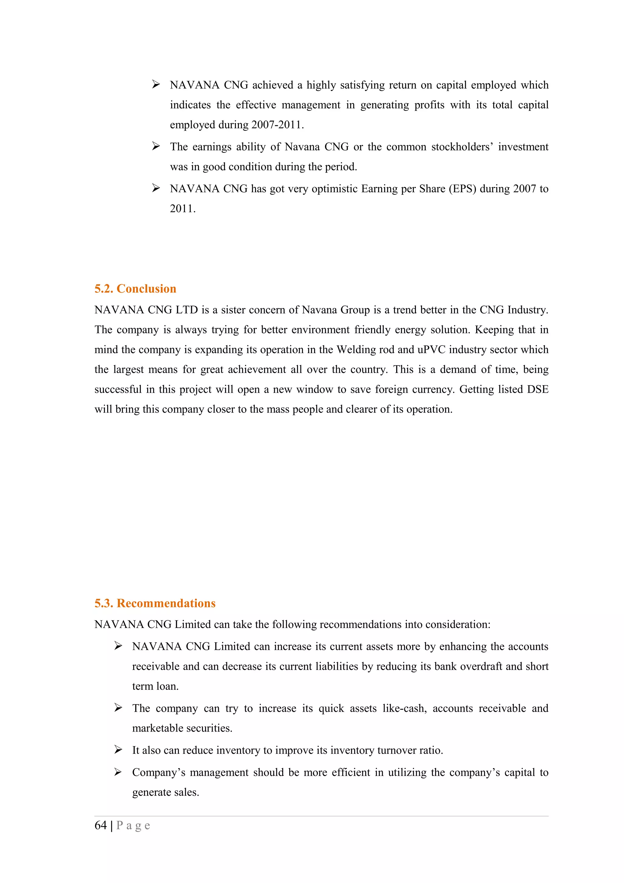 NAVANA CNG achieved a highly satisfying return on capital employed which
                  indicates the effective management in generating profits with its total capital
                  employed during 2007-2011.
                The earnings ability of Navana CNG or the common stockholders’ investment
                  was in good condition during the period.
                NAVANA CNG has got very optimistic Earning per Share (EPS) during 2007 to
                  2011.




5.2. Conclusion
NAVANA CNG LTD is a sister concern of Navana Group is a trend better in the CNG Industry.
The company is always trying for better environment friendly energy solution. Keeping that in
mind the company is expanding its operation in the Welding rod and uPVC industry sector which
the largest means for great achievement all over the country. This is a demand of time, being
successful in this project will open a new window to save foreign currency. Getting listed DSE
will bring this company closer to the mass people and clearer of its operation.




5.3. Recommendations
NAVANA CNG Limited can take the following recommendations into consideration:
     NAVANA CNG Limited can increase its current assets more by enhancing the accounts
        receivable and can decrease its current liabilities by reducing its bank overdraft and short
        term loan.
     The company can try to increase its quick assets like-cash, accounts receivable and
        marketable securities.
     It also can reduce inventory to improve its inventory turnover ratio.
     Company’s management should be more efficient in utilizing the company’s capital to
        generate sales.

64 | P a g e
 