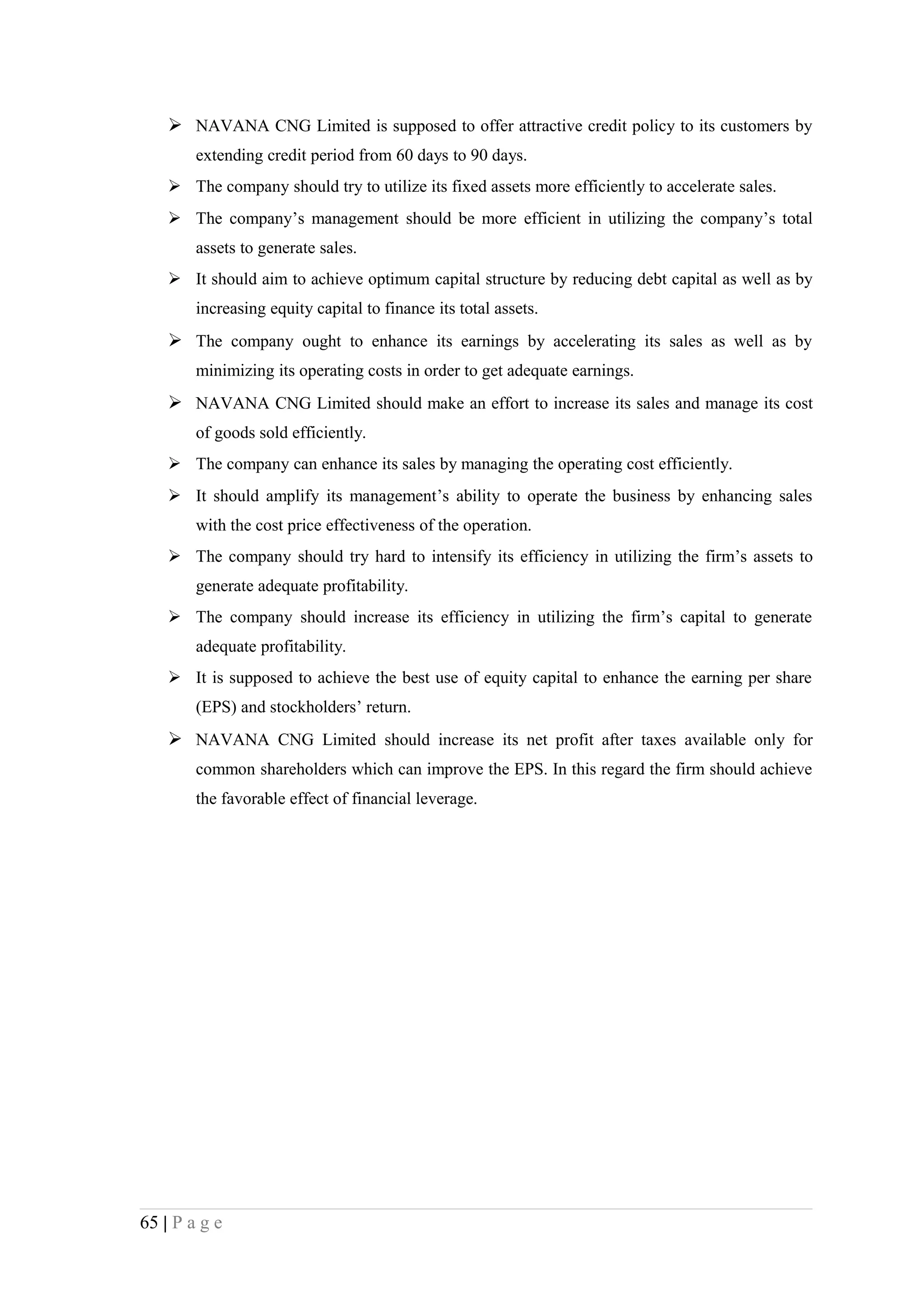  NAVANA CNG Limited is supposed to offer attractive credit policy to its customers by
        extending credit period from 60 days to 90 days.
     The company should try to utilize its fixed assets more efficiently to accelerate sales.
     The company’s management should be more efficient in utilizing the company’s total
        assets to generate sales.
     It should aim to achieve optimum capital structure by reducing debt capital as well as by
        increasing equity capital to finance its total assets.
     The company ought to enhance its earnings by accelerating its sales as well as by
        minimizing its operating costs in order to get adequate earnings.
     NAVANA CNG Limited should make an effort to increase its sales and manage its cost
        of goods sold efficiently.
     The company can enhance its sales by managing the operating cost efficiently.
     It should amplify its management’s ability to operate the business by enhancing sales
        with the cost price effectiveness of the operation.
     The company should try hard to intensify its efficiency in utilizing the firm’s assets to
        generate adequate profitability.
     The company should increase its efficiency in utilizing the firm’s capital to generate
        adequate profitability.
     It is supposed to achieve the best use of equity capital to enhance the earning per share
        (EPS) and stockholders’ return.
     NAVANA CNG Limited should increase its net profit after taxes available only for
        common shareholders which can improve the EPS. In this regard the firm should achieve
        the favorable effect of financial leverage.




65 | P a g e
 