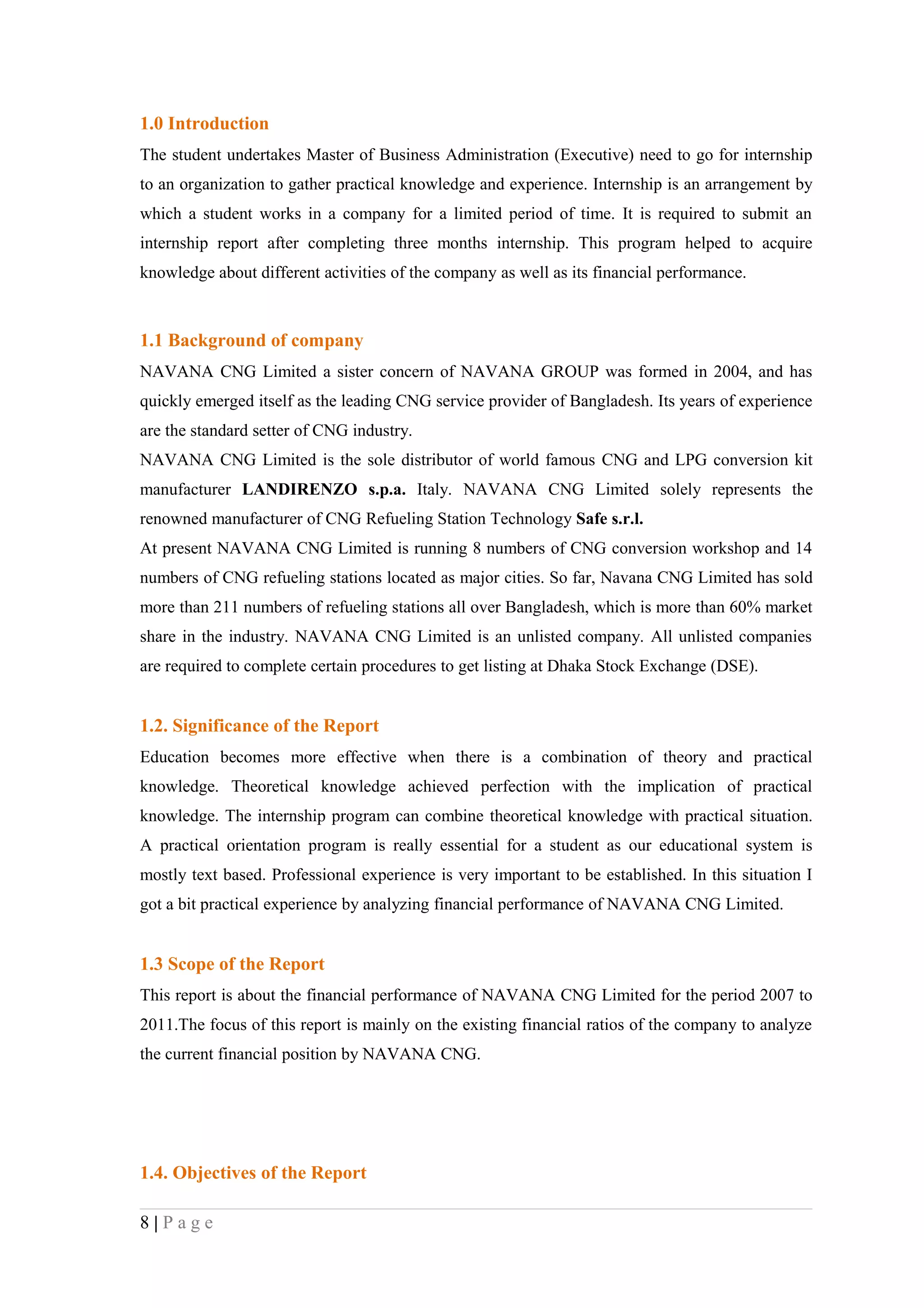 1.0 Introduction
The student undertakes Master of Business Administration (Executive) need to go for internship
to an organization to gather practical knowledge and experience. Internship is an arrangement by
which a student works in a company for a limited period of time. It is required to submit an
internship report after completing three months internship. This program helped to acquire
knowledge about different activities of the company as well as its financial performance.



1.1 Background of company
NAVANA CNG Limited a sister concern of NAVANA GROUP was formed in 2004, and has
quickly emerged itself as the leading CNG service provider of Bangladesh. Its years of experience
are the standard setter of CNG industry.
NAVANA CNG Limited is the sole distributor of world famous CNG and LPG conversion kit
manufacturer LANDIRENZO s.p.a. Italy. NAVANA CNG Limited solely represents the
renowned manufacturer of CNG Refueling Station Technology Safe s.r.l.
At present NAVANA CNG Limited is running 8 numbers of CNG conversion workshop and 14
numbers of CNG refueling stations located as major cities. So far, Navana CNG Limited has sold
more than 211 numbers of refueling stations all over Bangladesh, which is more than 60% market
share in the industry. NAVANA CNG Limited is an unlisted company. All unlisted companies
are required to complete certain procedures to get listing at Dhaka Stock Exchange (DSE).


1.2. Significance of the Report
Education becomes more effective when there is a combination of theory and practical
knowledge. Theoretical knowledge achieved perfection with the implication of practical
knowledge. The internship program can combine theoretical knowledge with practical situation.
A practical orientation program is really essential for a student as our educational system is
mostly text based. Professional experience is very important to be established. In this situation I
got a bit practical experience by analyzing financial performance of NAVANA CNG Limited.


1.3 Scope of the Report
This report is about the financial performance of NAVANA CNG Limited for the period 2007 to
2011.The focus of this report is mainly on the existing financial ratios of the company to analyze
the current financial position by NAVANA CNG.




1.4. Objectives of the Report

8|Page
 