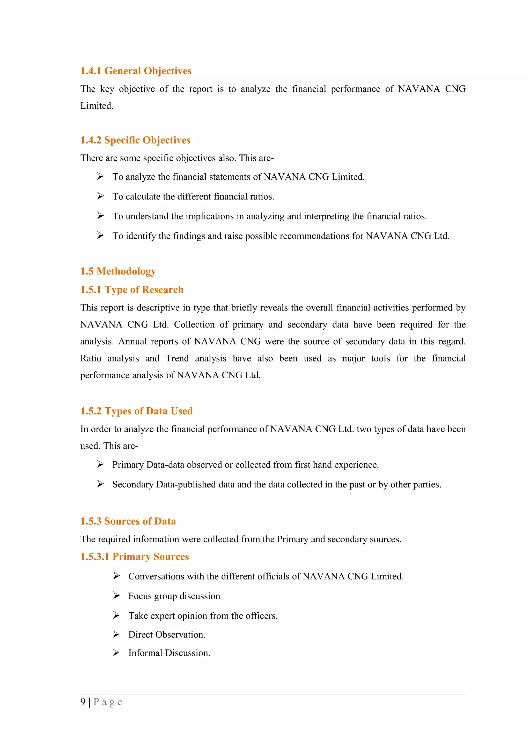 1.4.1 General Objectives
The key objective of the report is to analyze the financial performance of NAVANA CNG
Limited.


1.4.2 Specific Objectives
There are some specific objectives also. This are-
     To analyze the financial statements of NAVANA CNG Limited.
     To calculate the different financial ratios.
     To understand the implications in analyzing and interpreting the financial ratios.
     To identify the findings and raise possible recommendations for NAVANA CNG Ltd.


1.5 Methodology
1.5.1 Type of Research
This report is descriptive in type that briefly reveals the overall financial activities performed by
NAVANA CNG Ltd. Collection of primary and secondary data have been required for the
analysis. Annual reports of NAVANA CNG were the source of secondary data in this regard.
Ratio analysis and Trend analysis have also been used as major tools for the financial
performance analysis of NAVANA CNG Ltd.


1.5.2 Types of Data Used
In order to analyze the financial performance of NAVANA CNG Ltd. two types of data have been
used. This are-
     Primary Data-data observed or collected from first hand experience.
     Secondary Data-published data and the data collected in the past or by other parties.


1.5.3 Sources of Data
The required information were collected from the Primary and secondary sources.
1.5.3.1 Primary Sources
         Conversations with the different officials of NAVANA CNG Limited.
         Focus group discussion
         Take expert opinion from the officers.
         Direct Observation.
         Informal Discussion.




9|Page
 