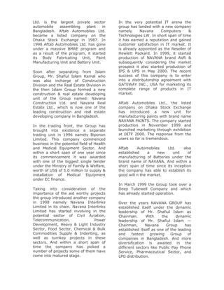 Ltd. is the largest private sector          In the very potential IT arena the
automobile    assembling    plant    in     group has landed with a new company
Bangladesh. Aftab Automobiles Ltd.          namely      Navana     Computers     &
became a listed company on the              Technologies LW. In short span of time
Dhaka Stock Exchange in 1987. In            it has earned a reputation and gained
1998 Aftab Automobiles Ltd. has gone        customer satisfaction in IT market. It
under a massive BMRE program and            is already appointed as the Reseller of
as a result of the program, it started      Hewlett Packard. In 1999, it started
its Body Fabricating Unit, Paint            production of NAVANA brand AVR &
Manufacturing Unit and Battery Unit.        subsequently considering the market
                                            prospect it also started production of
Soon after separating from Islam            IPS & UPS in May 2000. The recent
Group, Mr. Shafiul Islam Kamal who          success of this company is to enter
was also incharge of Construction           into a distributorship agreement with
Division and the Real Estate Division in    GATEWAY INC., USA for marketing its
the then Islam Group formed a new           complete range of products in IT
construction & real estate developing       market.
unit of the Group named: Navana
Construction Ltd. and Navana Real           Aftab Automobiles Ltd., the listed
Estate Ltd., which is now one of the        company on Dhaka Stock Exchange
leading construction and real estate        has introduced a new unit for
developing company in Bangladesh.           manufacturing paints with brand name
                                            NAVANA PAINTS. The company started
In the trading front, the Group has         production in November 1999 and
brought into existence a separate           launched marketing through exhibition
trading unit in 1996 namely Biponon         at DITF 2000. The response from the
Limited. This company commenced             users so far is tremendous.
business in the potential field of Health
and Medical Equipment Sector. And           Aftab     Automobiles    Ltd.     also
within a short span of one year since       established     a   new     unit    of
its commencement it was awarded             manufacturing of Batteries under the
with one of the biggest single tender       brand name of NAVANA. And within a
under the Ministry of Family & Welfare,     short span of time since its inception
worth of US$ of 5.0 million to supply &     the company has able to establish its
installation of Medical Equipment           good will n the market.
under EC finance.
                                            In March 1999 the Group took over a
Taking into consideration of the            Deep Tubewell Company and which
importance of the aid worthy projects       has already started operation.
the group introduced another company
in 1998 namely Navana Interlinks            Over the years NAVANA GROUP has
Limited in its chain. Navana Interlinks     established itself under the dynamic
Limited has started involving in the        leadership of Mr. Shafiul Islam as
potential sector of Civil Aviation,         Chairman.       With    the     dynamic
Telecommunication,              Power       leadership of Mr. Shafiul Islam —
Development, Heavy & Light Industry         Chairman,       Navana    Group      has
Sector, Food Sector, Chemical & Bulk        established itself as one of the leading
Commodities Supply & Indenting, as          and     fastest   growing    Group    of
well as turnkey projects in these           companies in Bangladesh. And more
sectors. And within a short span of         diversification is awaited in the
time the company has picked a               different sectors like Public Pay Phone
number of projects some of them have        Service, Pharmaceutical Sector, and
come into matured stage.                    LPG distribution.
 