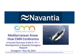 Haga	
  clic	
  para	
  
          modiﬁcar	
  Know	
  
  Mediterranean	
                    el	
  
        es0lo	
  de	
  1tulo	
   	
  
  How	
  CMN	
  Conference
            del	
  patrón              	
  
 A	
  Current	
  Overview	
  of	
  the	
  R	
  +	
  D	
  +	
  I	
  
Developments	
  in	
  Navan0a	
  Cartagena	
  
                        Shipyard      	
  
                Cartagena	
  –	
  Nov,	
  26,	
  2012	
  
The	
  informa0on	
  contained	
  herein	
  is	
  the	
  property	
  of	
  	
  NAVANTIA	
  and	
  may	
  not	
  be	
  used,	
  copied	
  or	
  disclosed	
  without	
  wriOen	
  permission	
  
 