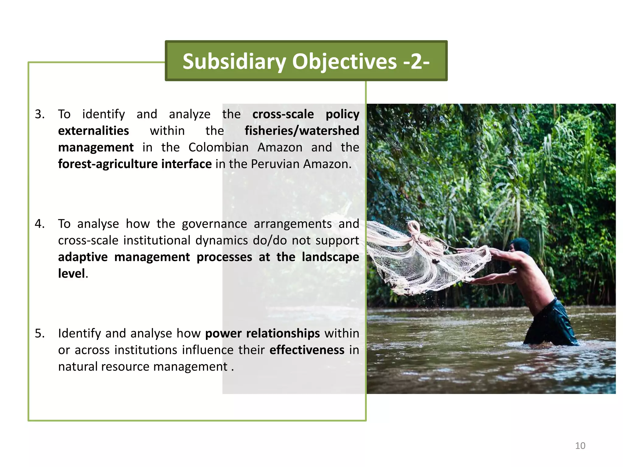3. To identify and analyze the cross-scale policy
externalities within the fisheries/watershed
management in the Colombian Amazon and the
forest-agriculture interface in the Peruvian Amazon.
4. To analyse how the governance arrangements and
cross-scale institutional dynamics do/do not support
adaptive management processes at the landscape
level.
5. Identify and analyse how power relationships within
or across institutions influence their effectiveness in
natural resource management .
Subsidiary Objectives -2-
10
 