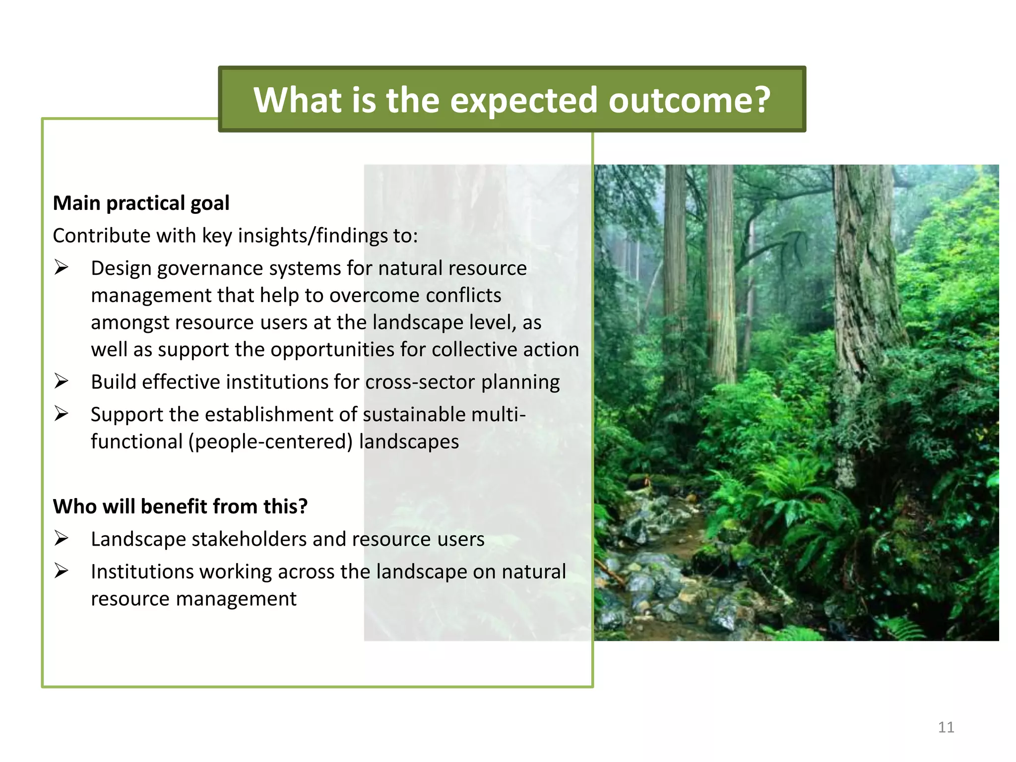 11
Main practical goal
Contribute with key insights/findings to:
 Design governance systems for natural resource
management that help to overcome conflicts
amongst resource users at the landscape level, as
well as support the opportunities for collective action
 Build effective institutions for cross-sector planning
 Support the establishment of sustainable multi-
functional (people-centered) landscapes
Who will benefit from this?
 Landscape stakeholders and resource users
 Institutions working across the landscape on natural
resource management
What is the expected outcome?
 