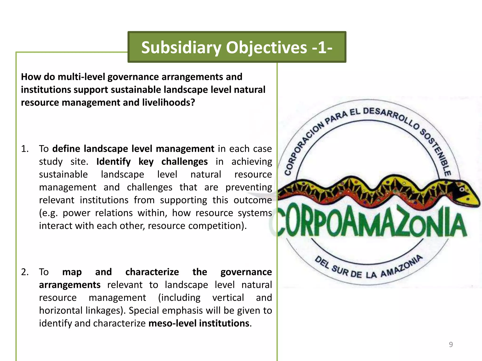 How do multi-level governance arrangements and
institutions support sustainable landscape level natural
resource management and livelihoods?
1. To define landscape level management in each case
study site. Identify key challenges in achieving
sustainable landscape level natural resource
management and challenges that are preventing
relevant institutions from supporting this outcome
(e.g. power relations within, how resource systems
interact with each other, resource competition).
2. To map and characterize the governance
arrangements relevant to landscape level natural
resource management (including vertical and
horizontal linkages). Special emphasis will be given to
identify and characterize meso-level institutions.
Subsidiary Objectives -1-
9
 