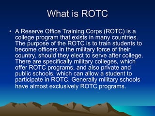 What is ROTC A Reserve Office Training Corps (ROTC) is a college program that exists in many countries. The purpose of the ROTC is to train students to become officers in the military force of their country, should they elect to serve after college. There are specifically military colleges, which offer ROTC programs, and also private and public schools, which can allow a student to participate in ROTC. Generally military schools have almost exclusively ROTC programs.   