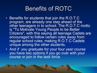 Benefits of ROTC Benefits for students that join the R.O.T.C program, are already one step ahead of the other teenagers in to school. The R.O.T.C motto is &quot;To Motivate Young People to be Better Citizens&quot;, with this saying all teenage Cadets are encouraged to follow certain rules away from regular school rules, making R.O.T.C Cadets unique among the other students. And if  you graduate for your four year course you have two options if you go over with your course or join in the task force . 