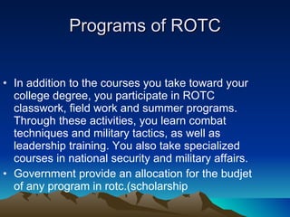 Programs of ROTC In addition to the courses you take toward your college degree, you participate in ROTC classwork, field work and summer programs. Through these activities, you learn combat techniques and military tactics, as well as leadership training. You also take specialized courses in national security and military affairs. Government provide an allocation for the budjet  of any program in rotc.(scholarship 
