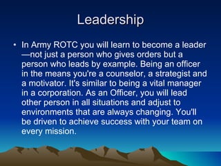 Leadership In Army ROTC you will learn to become a leader—not just a person who gives orders but a person who leads by example. Being an officer in the means you're a counselor, a strategist and a motivator. It's similar to being a vital manager in a corporation. As an Officer, you will lead other person in all situations and adjust to environments that are always changing. You'll be driven to achieve success with your team on every mission.  