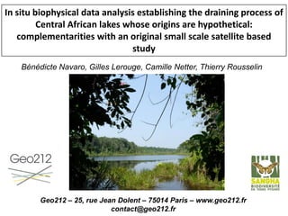 In situ biophysical data analysis establishing the draining process of
Central African lakes whose origins are hypothetical:
complementarities with an original small scale satellite based
study
Bénédicte Navaro, Gilles Lerouge, Camille Netter, Thierry Rousselin
Geo212 – 25, rue Jean Dolent – 75014 Paris – www.geo212.fr
contact@geo212.fr
 