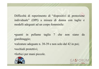 Difficoltà di reperimento di “dispositivi di protezione
individuale” (DPI) a misura di donna con taglie e
modelli adeguati ad un corpo femminile:


•guanti in pellame taglia 7 che non siano da
giardinaggio;
•calzature adeguate n. 38-39 e non solo dal 42 in poi;
•occhiali protettivi;
•forbici per mani piccole.
 