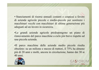 • Stanziamenti di risorse annuali costanti e cospicui a favore
di aziende agricole piccole e medio-piccole per sostituire i
macchinari vecchi con macchinari di ultima generazione più
adeguati ad un lavoro in sicurezza.

•Le grandi aziende agricole predispongono un piano di
rinnovamento del parco macchine a ciclo più breve rispetto ad
una piccola azienda.

•Il parco macchine delle aziende medio piccole risulta
obsoleto: su un milione e mezzo di trattori, il 75% ha almeno
più di 20 anni e molti, ancora in circolazione, hanno dai 30 ai
40 anni.
 