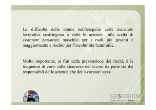 Le difficoltà delle donne nell’eseguire certe mansioni
lavorative costringono a volte le aziende alla scelta di
assumere personale maschile per i ruoli più pesanti e
maggiormente a rischio per l’incolumità femminile.


Molto importante, ai fini della prevenzione dei rischi, è la
frequenza di corsi sulla sicurezza nel lavoro da parte sia dei
responsabili delle aziende che dei lavoratori stessi.
 