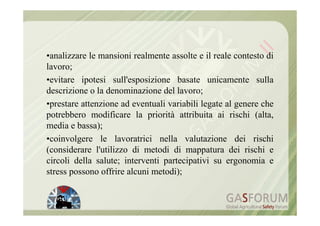 •analizzare le mansioni realmente assolte e il reale contesto di
lavoro;
•evitare ipotesi sull'esposizione basate unicamente sulla
descrizione o la denominazione del lavoro;
•prestare attenzione ad eventuali variabili legate al genere che
potrebbero modificare la priorità attribuita ai rischi (alta,
media e bassa);
•coinvolgere le lavoratrici nella valutazione dei rischi
(considerare l'utilizzo di metodi di mappatura dei rischi e
circoli della salute; interventi partecipativi su ergonomia e
stress possono offrire alcuni metodi);
 