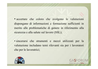 • accertare che coloro che svolgono le valutazioni
dispongano di informazioni e formazione sufficienti in
merito alle problematiche di genere in riferimento alla
sicurezza e alla salute sul lavoro (SSL);

• sincerarsi che strumenti e mezzi utilizzati per la
valutazione includano temi rilevanti sia per i lavoratori
che per le lavoratrici;
 