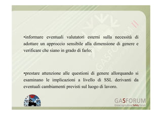 •informare eventuali valutatori esterni sulla necessità di
adottare un approccio sensibile alla dimensione di genere e
verificare che siano in grado di farlo;



•prestare attenzione alle questioni di genere allorquando si
esaminano le implicazioni a livello di SSL derivanti da
eventuali cambiamenti previsti sul luogo di lavoro.
 