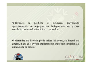 Rivedere le politiche di sicurezza, prevedendo
specificamente un impegno per l'integrazione del genere
nonché i corrispondenti obiettivi e procedure.



   Garantire che i servizi per la salute sul lavoro, sia interni che
esterni, di cui ci si avvale applichino un approccio sensibile alla
dimensione di genere.
 