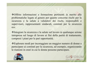 Offrire informazioni e formazione pertinenti in merito alle
problematiche legate al genere per quanto concerne rischi per la
sicurezza e la salute a valutatori dei rischi, responsabili e
supervisori, rappresentanti sindacali, comitati per la sicurezza
ecc.
  Integrare la sicurezza e la salute sul lavoro in qualunque azione
intrapresa sul luogo di lavoro ai fini della parità di trattamento,
compresi i piani per le pari opportunità.
   Esplorare modi per incoraggiare un maggior numero di donne a
partecipare ai comitati per la sicurezza, ad esempio, organizzando
le riunioni in orari in cui le donne possono partecipare.
 