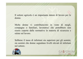 Il settore agricolo è un importante datore di lavoro per le
donne.

Molte donne vi contribuiscono in veste di mogli,
compagne o familiari, lavoratrici che potrebbero non
essere coperte dalle normative in materia di sicurezza e
salute sul lavoro.

Sebbene il tasso di infortuni sia superiore per gli uomini,
sia uomini che donne segnalano livelli elevati di infortuni
nel settore.
 