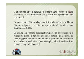 L’attenzione alle differenze di genere deve essere il segno
distintivo di una normativa che guarda alle specificità delle
lavoratrici.

Le donne sono diverse dagli uomini, anche sul lavoro. Hanno
diverse esigenze, un diverso approccio al mestiere, una
diversa sensibilità.

Le donne che operano in agricoltura possono essere esposte ai
medesimi rischi e pericoli cui sono esposti gli uomini, ma
sono soggette anche ad altri rischi, soprattutto in riferimento
alla salute riproduttiva (per esempio, rischi derivanti da
pesticidi e agenti biologici).
 
