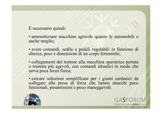 È necessario quindi:
• ammortizzare macchine agricole quanto le automobili o
anche meglio;
• avere comandi, sedile e pedali regolabili in funzione di
altezza, peso e dimensioni di un corpo femminile;
• collegamenti del trattore alla macchina operatrice portata
o trainata più agevoli, con comandi idraulici in modo che
serva poca forza fisica;
• cercare soluzioni semplificate per i giunti cardanici da
collegare alla presa di forza che hanno attacchi poco
funzionali, pesantissimi e poco maneggevoli.
 