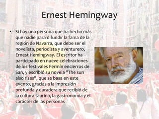 Ernest Hemingway
• Si hay una persona que ha hecho más
que nadie para difundir la fama de la
región de Navarra, que debe ser el
novelista, periodista y aventurero,
Ernest Hemingway. El escritor ha
participado en nueve celebraciones
de los festivales Fermín encierros de
San, y escribió su novela "The sun
also rises", que se basa en este
evento, gracias a la impresión
profunda y duradera que recibió de
la cultura taurina, la gastronomía y el
carácter de las personas

 