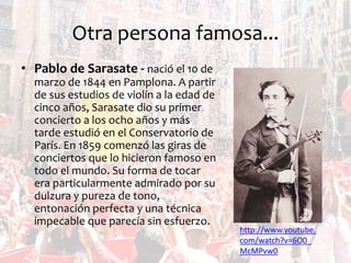 Otra persona famosa...
• Pablo de Sarasate - nació el 10 de
marzo de 1844 en Pamplona. A partir
de sus estudios de violín a la edad de
cinco años, Sarasate dio su primer
concierto a los ocho años y más
tarde estudió en el Conservatorio de
París. En 1859 comenzó las giras de
conciertos que lo hicieron famoso en
todo el mundo. Su forma de tocar
era particularmente admirado por su
dulzura y pureza de tono,
entonación perfecta y una técnica
impecable que parecía sin esfuerzo.

http://www.youtube.
com/watch?v=6O0_
McMPvw0

 