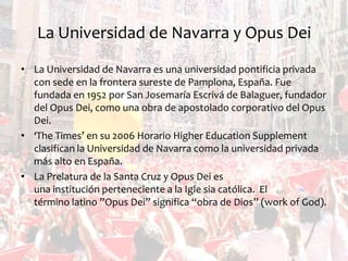 La Universidad de Navarra y Opus Dei
• La Universidad de Navarra es una universidad pontificia privada
con sede en la frontera sureste de Pamplona, ​España. Fue
fundada en 1952 por San Josemaría Escrivá de Balaguer, fundador
del Opus Dei, como una obra de apostolado corporativo del Opus
Dei.
• ‘The Times’ en su 2006 Horario Higher Education Supplement
clasifican la Universidad de Navarra como la universidad privada
más alto en España.
• La Prelatura de la Santa Cruz y Opus Dei es
una institución perteneciente a la Igle sia católica. El
término latino ”Opus Dei” significa “obra de Dios” (work of God).

 