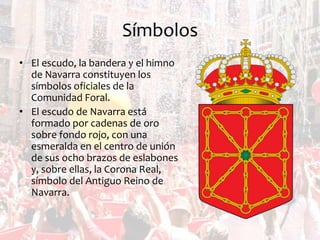 Símbolos
• El escudo, la bandera y el himno
de Navarra constituyen los
símbolos oficiales de la
Comunidad Foral.
• El escudo de Navarra está
formado por cadenas de oro
sobre fondo rojo, con una
esmeralda en el centro de unión
de sus ocho brazos de eslabones
y, sobre ellas, la Corona Real,
símbolo del Antiguo Reino de
Navarra.

 