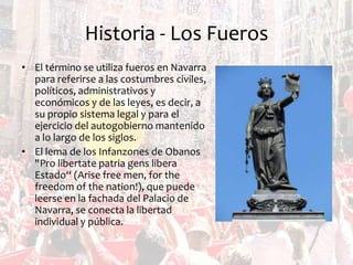 Historia - Los Fueros
• El término se utiliza fueros en Navarra
para referirse a las costumbres civiles,
políticos, administrativos y
económicos y de las leyes, es decir, a
su propio sistema legal y para el
ejercicio del autogobierno mantenido
a lo largo de los siglos.
• El lema de los Infanzones de Obanos
"Pro libertate patria gens libera
Estado“ (Arise free men, for the
freedom of the nation!), que puede
leerse en la fachada del Palacio de
Navarra, se conecta la libertad
individual y pública.

 