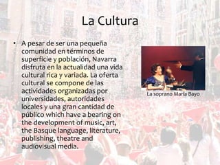 La Cultura
• A pesar de ser una pequeña
comunidad en términos de
superficie y población, Navarra
disfruta en la actualidad una vida
cultural rica y variada. La oferta
cultural se compone de las
actividades organizadas por
universidades, autoridades
locales y una gran cantidad de
público which have a bearing on
the development of music, art,
the Basque language, literature,
publishing, theatre and
audiovisual media.

La soprano María Bayo

 