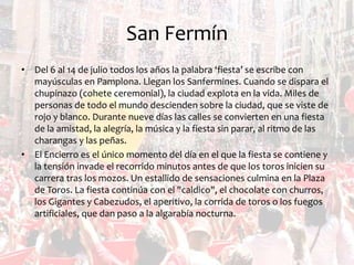 San Fermín
• Del 6 al 14 de julio todos los años la palabra ‘fiesta’ se escribe con
mayúsculas en Pamplona. Llegan los Sanfermines. Cuando se dispara el
chupinazo (cohete ceremonial), la ciudad explota en la vida. Miles de
personas de todo el mundo descienden sobre la ciudad, que se viste de
rojo y blanco. Durante nueve días las calles se convierten en una fiesta
de la amistad, la alegría, la música y la fiesta sin parar, al ritmo de las
charangas y las peñas.
• El Encierro es el único momento del día en el que la fiesta se contiene y
la tensión invade el recorrido minutos antes de que los toros inicien su
carrera tras los mozos. Un estallido de sensaciones culmina en la Plaza
de Toros. La fiesta continúa con el "caldico", el chocolate con churros,
los Gigantes y Cabezudos, el aperitivo, la corrida de toros o los fuegos
artificiales, que dan paso a la algarabía nocturna.

 