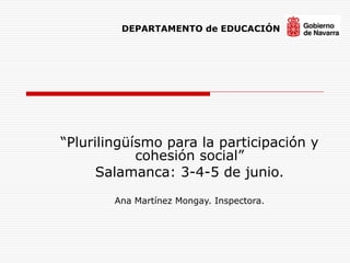 “Plurilingüísmo para la participación y
cohesión social”
Salamanca: 3-4-5 de junio.

Ana Martínez Mongay. Inspectora.
DEPARTAMENTO de EDUCACIÓN
 