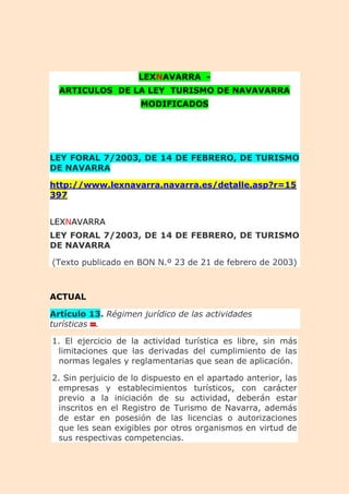 LEXNAVARRA -
ARTICULOS DE LA LEY TURISMO DE NAVAVARRA
MODIFICADOS
LEY FORAL 7/2003, DE 14 DE FEBRERO, DE TURISMO
DE NAVARRA
http://www.lexnavarra.navarra.es/detalle.asp?r=15
397
LEXNAVARRA
LEY FORAL 7/2003, DE 14 DE FEBRERO, DE TURISMO
DE NAVARRA
(Texto publicado en BON N.º 23 de 21 de febrero de 2003)
ACTUAL
Artículo 13. Régimen jurídico de las actividades
turísticas .
1. El ejercicio de la actividad turística es libre, sin más
limitaciones que las derivadas del cumplimiento de las
normas legales y reglamentarias que sean de aplicación.
2. Sin perjuicio de lo dispuesto en el apartado anterior, las
empresas y establecimientos turísticos, con carácter
previo a la iniciación de su actividad, deberán estar
inscritos en el Registro de Turismo de Navarra, además
de estar en posesión de las licencias o autorizaciones
que les sean exigibles por otros organismos en virtud de
sus respectivas competencias.
 