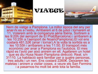 Nem de viatge a Pamplona. La millor època del any per anar-hi es a l’estiu. Arribarem el 6 de juliol i tornarem el 11. Volarem amb la companyia aèria Ibéria. Sortirem a les 9:20h del aeroport de El Prat(Barcelona) i arribarem a les 10:25h a l’aeroport de Noain(Pamplona).El vol ens costarà 481,52€ (anar i tornar).A la volta la sortida es a les 10:55h i arribarem a les 11:50. El transport més econòmic per anar a Pamplona es l'autobús. El mes ràpid es l’avió per això anirem en ell. Agafarem un hotel que es diu Husa Noain Pamplona direcció: Real, s/n 31110. La habitació serà familiar per a quatre personas, tres adults i un nen. Ens costarà 2260€. Deixarem les maletas i anirem a visitar coses, a veure els San Fermins i a pasarnos-ho molt bé amb tota la família. 