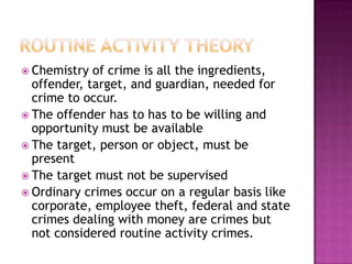  Chemistry

of crime is all the ingredients,
offender, target, and guardian, needed for
crime to occur.
 The offender has to has to be willing and
opportunity must be available
 The target, person or object, must be
present
 The target must not be supervised
 Ordinary crimes occur on a regular basis like
corporate, employee theft, federal and state
crimes dealing with money are crimes but
not considered routine activity crimes.

 