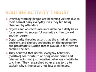 







Everyday working people are becoming victims due to
their normal daily everyday lives they led being
observed by offenders
Objects and obstacles are accessible on a daily basis
for a person to successful commit a crime toward
another person.
Opportunity theories assert that the criminal makes
decisions and choices depending on the opportunity
and proximate situation that is available for them to
commit the act.
They believed that normal everyday behaviors
(positive) contribute to or bring about crime and
criminal acts, not just negative behaviors contribute
to crime. They researched other areas to try to
explain why crime occurs not just criminology.

 