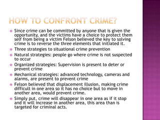 









Since crime can be committed by anyone that is given the
opportunity, and the victims have a choice to protect them
self from being a victim Felson believed the key to solving
crime is to reverse the three elements that initiated it.
Three strategies to situational crime prevention
Natural strategies: people go where crime is not suspected
to occur
Organized strategies: Supervision is present to deter or
prevent crime
Mechanical strategies: advanced technology, cameras and
alarms, are present to prevent crime
Felson believed that displacement illusion, making crime
difficult in one area so it has no choice but to move in
another area, would prevent crime.
Simply put, crime will disappear in one area as if it stop
and it will increase in another area, this area than is
targeted for criminal acts.

 
