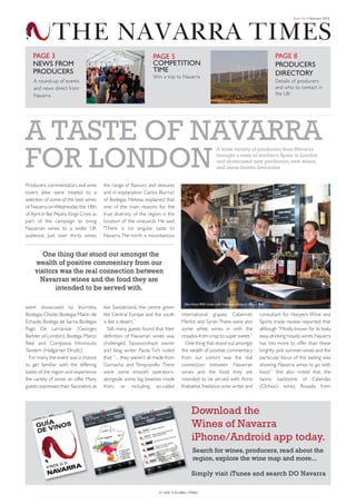 Navarra Summer Times 2012_Layout 1 01/08/2012 16:31 Page 1




                                                                                                                                                               Issue 04 • Summer 2012




                       THE NAVARRA TIMES
             PAGE 3                                                         PAGE 5                                                                   PAGE 8
             NEWS FROM                                                      COMPETITION                                                              PRODUCERS
             PRODUCERS                                                      TIME                                                                     DIRECTORY
                                                                            Win a trip to Navarra
             A round-up of events                                                                                                                    Details of producers
             and news direct from                                                                                                                    and who to contact in
             Navarra                                                                                                                                 the UK




         A TASTe Of NAvArrA
         fOr LONDON
                                                                                                                A wide variety of producers from Navarra
                                                                                                                brought a taste of northern Spain to London
                                                                                                                and showcased new producers, new wines,
                                                                                                                and some known favourites


         Producers, commentators and wine         the range of flavours and textures
         lovers alike were treated to a           and in explanation Carlos Biurrun
         selection of some of the best wines      of Bodegas Nekeas explained that
         of Navarra on Wednesday the 18th         one of the main reasons for the
         of April in Bar Pepito, Kings Cross as   true diversity of the region is the
         part of the campaign to bring            location of the vineyards. He said:
         Navarran wines to a wider UK             "There is no singular taste to
         audience. Just over thirty wines         Navarra. The north is mountainous


                 One thing that stood out amongst the
              wealth of positive commentary from our
              visitors was the real connection between
                Navarran wines and the food they are
                     intended to be served with.

                                                                                            Alex Hunt MW meets with Navarran producer Marco Real
         were showcased by Inurrieta,             like Switzerland, the centre green
         Bodegas Chivite, Bodegas Malón de        like Central Europe and the south        international grapes; Cabernet,                   consultant for Harpers Wine and
         Echaide, Bodega de Sarria, Bodegas       is like a desert.”                       Merlot and Syrah. There were also                 Spirits trade review reported that
         Pago De Larrainzar (Georges                 Still, many guests found that their   some white wines in with the                      although “Mostly known for its lively,
         Barbier of London), Bodega Marco         definition of Navarran wines was         rosados-from crisp to super sweet.”               easy-drinking rosado wines, Navarra
         Real and Compania Vitivinicola           challenged. Sipswooshspit owner            One thing that stood out amongst                has lots more to offer than these
         Tandem (Hallgarten Druitt.)              and blog writer Paola Tich noted         the wealth of positive commentary                 brightly pink summer wines and the
           For many, the event was a chance       that: “…they weren’t all made from       from our visitors was the real                    particular focus of the tasting was
         to get familiar with the differing       Garnacha and Tempranillo. There          connection between Navarran                       showing Navarra wines to go with
         tastes of the region and experience      were some smooth operators-              wines and the food they are                       food.” She also noted that the
         the variety of wines on offer. Many      alongside some big beasties made         intended to be served with. Anne                  tannic backbone of Calendas
         guests expressed their fascination at    from, or including, so-called            Krebiehal, freelance wine writer and              (Ochoa’s wine), Rosado from



                                                                                                Download the
                                                                                                Wines of Navarra
                                                                                                iPhone/Android app today.
                                                                                                 Search for wines, producers, read about the
                                                                                                 region, explore the wine map and more...

                                                                                                Simply visit iTunes and search DO Navarra

                                                                               01 THE NAVARRA TIMES
 