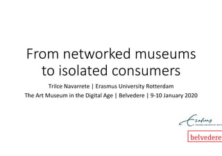 From networked museums
to isolated consumers
Trilce	Navarrete	|	Erasmus	University	Rotterdam	
The	Art	Museum	in	the	Digital	Age	|	Belvedere	|	9-10	January	2020	
 
