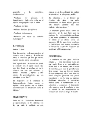 esteroides , los antibióticos
betalactámicos.12
-Anafilaxia por picadura de
himenópteros : dada sobre todo por el
tipo de área geográfica que se habita.
-Anafilaxia por látex
-Anfilaxia inducida por ejercicio
-Anafilaxia perioperatoria
-Anafilaxia por medio de contraste
radiológico.12
PATOGENIA
Existen 2 fases:
Una fase previa , en la que prevalece el
contacto con el agente y llevando con
ello a la síntesis de IgE para que de esta
manera puedan unirse a receptores.
Una segunda fase : no es una fase previa
al contacto con el agente causal, sino
una fase donde se produce un nuevo
contacto con este para activarse y
liberar histamina , triptasa y otro
número de pro-inflamatorios que son
partícipes en esa fase.13
El diagnóstico de la anafilaxia es
fundamentalmente clínico, aunque en
algunos casos pueden ser de utilidad
determinaciones de laboratorio, como la
triptasa.13
TRATAMIENTO
Debe ser de fundamental importancia
el reconocimiento de los síntomas con
los que inicia la anafilaxia, de esta
manera se da la posibilidad de realizar
un tratamiento lo más pronto posible.
.La adrenalina , es el fármaco de
elección más eficaz , que debe
administrarse de forma precoz , para de
esta manera disminuir aún más
cualquier clase de riesgo. 14
La adrenalina posee efecto sobre los
receptores α1 lo que hace que se
produzca la vasoconstricción periférica
y por tanto previniendo la hipotensión,
el edema y el shock; sobre los
receptores β1 de gran efecto inotrópico
y cronotrópico que ayudan revirtiendo
la hipotensión; y sobre los receptores β2
revirtiendo el broncoespasmo.15
CONCLUSIÓN:
La anafilaxia es una grave reacción
alérgica , cuya importancia radica en
que puede llegar a ser potencialmente
mortal para el ser humano, sino se actúa
de inmediato, por ende la gravedad que
lleva consigo , hace que deba ser tratada
de una manera muy eficaz para tratar de
evitar cualquier gravedad que pueda
presentarse , con la toma de mejores
decisiones vinculadas al tratamiento
médico como la administración de la
adrenalina , considerado el tratamiento
más perspicaz ante la anafilaxia ya que
el retraso de su administración se
considera un factor de riesgo de muerte.
.
.
 