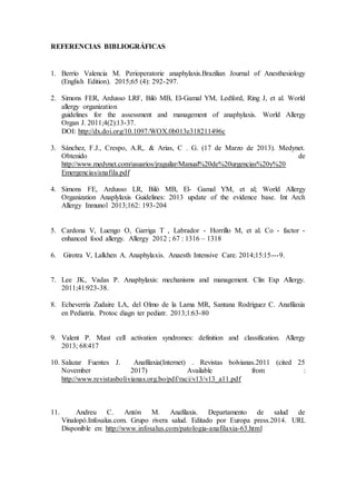 REFERENCIAS BIBLIOGRÁFICAS
1. Berrío Valencia M. Perioperatorie anaphylaxis.Brazilian Journal of Anesthesiology
(English Edition). 2015;65 (4): 292-297.
2. Simons FER, Ardusso LRF, Bilò MB, El-Gamal YM, Ledford, Ring J, et al. World
allergy organization
guidelines for the assessment and management of anaphylaxis. World Allergy
Organ J. 2011;4(2):13-37.
DOI: http://dx.doi.org/10.1097/WOX.0b013e318211496c
3. Sánchez, F.J., Crespo, A.R,. & Arias, C . G. (17 de Marzo de 2013). Medynet.
Obtenido de
http://www.medynet.com/usuarios/jraguilar/Manual%20de%20urgencias%20y%20
Emergencias/anafila.pdf
4. Simons FE, Ardusso LR, Biló MB, El- Gamal YM, et al; World Allergy
Organization Anaplylaxis Guidelines: 2013 update of the evidence base. Int Arch
Allergy Inmunol 2013;162: 193-204
5. Cardona V, Luengo O, Garriga T , Labrador - Horrillo M, et al. Co - factor -
enhanced food allergy. Allergy 2012 ; 67 : 1316 – 1318
6. Girotra V, Lalkhen A. Anaphylaxis. Anaesth Intensive Care. 2014;15:15---9.
7. Lee JK, Vadas P. Anaphylaxis: mechanisms and management. Clin Exp Allergy.
2011;41:923-38.
8. Echeverría Zudaire LA, del Olmo de la Lama MR, Santana Rodríguez C. Anafilaxia
en Pediatría. Protoc diagn ter pediatr. 2013;1:63-80
9. Valent P. Mast cell activation syndromes: definition and classification. Allergy
2013; 68:417
10. Salazar Fuentes J. Anafilaxia(Internet) . Revistas bolvianas.2011 (cited 25
November 2017) Available from :
http://www.revistasbolivianas.org.bo/pdf/raci/v13/v13_a11.pdf
11. Andreu C. Antón M. Anafilaxis. Departamento de salud de
Vinalopó.Infosalus.com. Grupo rivera salud. Editado por Europa press.2014. URL
Disponible en: http://www.infosalus.com/patologia-anafilaxia-63.html
 