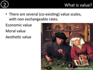 What	is	value?	
•  There	are	several	(co-exis)ng)	value	scales,	
with	non	exchangeable	rates.	
Economic	value	
Moral	value	
Aesthe)c	value	
2	
File:Quen)n	Massys	001.jpg	
 
