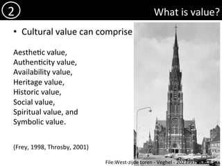 What	is	value?	
•  Cultural	value	can	comprise	
	
Aesthe)c	value,		
Authen)city	value,	
Availability	value,		
Heritage	value,		
Historic	value,		
Social	value,		
Spiritual	value,	and		
Symbolic	value.		
	
	
(Frey,	1998,	Throsby,	2001)	
2	
File:West-zijde	toren	-	Veghel	-	20239979	-	RCE.jpg	
 