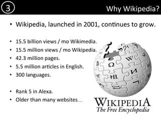 Why	Wikipedia?	
•  Wikipedia,	launched	in	2001,	con)nues	to	grow.	
•  15.5	billion	views	/	mo	Wikimedia.		
•  15.5	million	views	/	mo	Wikipedia.		
•  42.3	million	pages.	
•  5.5	million	ar)cles	in	English.	
•  300	languages.	
•  Rank	5	in	Alexa.	
•  Older	than	many	websites…	
3	
 