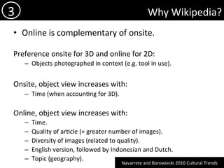 Why	Wikipedia?	
•  Online	is	complementary	of	onsite.	
Preference	onsite	for	3D	and	online	for	2D:	
–  Objects	photographed	in	context	(e.g.	tool	in	use).	
Onsite,	object	view	increases	with:	
–  Time	(when	accoun)ng	for	3D).	
Online,	object	view	increases	with:	
–  Time.	
–  Quality	of	ar)cle	(=	greater	number	of	images).	
–  Diversity	of	images	(related	to	quality).	
–  English	version,	followed	by	Indonesian	and	Dutch.	
–  Topic	(geography).	
3	
Navarrete	and	Borowiecki	2016	Cultural	Trends	
 