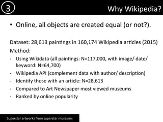 Why	Wikipedia?	
•  Online,	all	objects	are	created	equal	(or	not?).	
	
Dataset:	28,613	pain)ngs	in	160,174	Wikipedia	ar)cles	(2015)	
Method:		
-  Using	Wikidata	(all	pain)ngs:	N=117,000,	with	image/	date/	
keyword:	N=64,700)			
-  Wikipedia	API	(complement	data	with	author/	descrip)on)	
-  Iden)fy	those	with	an	ar)cle:	N=28,613	
-  Compared	to	Art	Newspaper	most	viewed	museums	
-  Ranked	by	online	popularity	
		
3	
Superstar	artworks	from	superstar	museums	
 